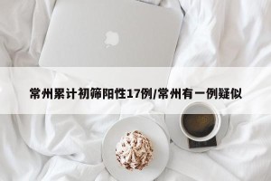 常州累计初筛阳性17例/常州有一例疑似