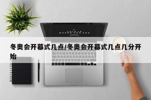 冬奥会开幕式几点/冬奥会开幕式几点几分开始