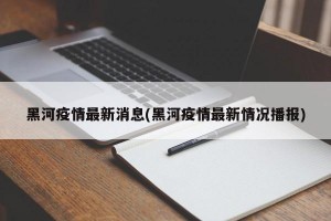 黑河疫情最新消息(黑河疫情最新情况播报)