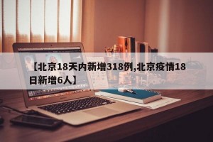 【北京18天内新增318例,北京疫情18日新增6人】