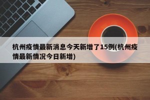杭州疫情最新消息今天新增了15例(杭州疫情最新情况今日新增)