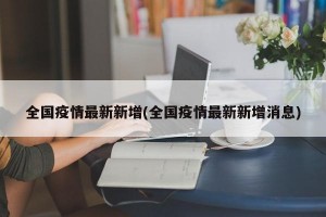 全国疫情最新新增(全国疫情最新新增消息)