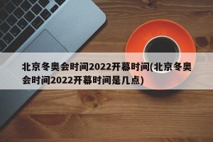 北京冬奥会时间2022开幕时间(北京冬奥会时间2022开幕时间是几点)