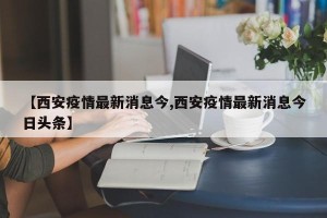 【西安疫情最新消息今,西安疫情最新消息今日头条】