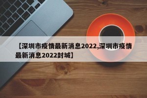 【深圳市疫情最新消息2022,深圳市疫情最新消息2022封城】