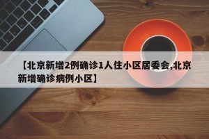 【北京新增2例确诊1人住小区居委会,北京新增确诊病例小区】