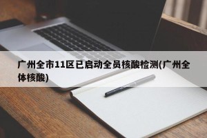 广州全市11区已启动全员核酸检测(广州全体核酸)