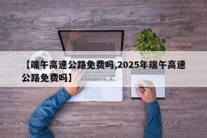 【端午高速公路免费吗,2025年端午高速公路免费吗】