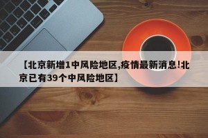 【北京新增1中风险地区,疫情最新消息!北京已有39个中风险地区】