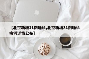 【北京新增11例确诊,北京新增31例确诊病例详情公布】