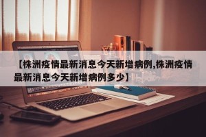 【株洲疫情最新消息今天新增病例,株洲疫情最新消息今天新增病例多少】