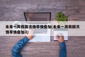 未来一周我国汛情旱情叠加(未来一周我国汛情旱情叠加il)