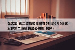 张文宏:第二波感染高峰在5月至6月(张文宏称第二波疫情是必然的 视频)
