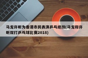 马龙许昕为香港市民表演乒乓绝技(马龙和许昕双打乒乓球比赛2018)