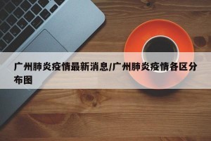 广州肺炎疫情最新消息/广州肺炎疫情各区分布图