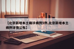 【北京新增本土确诊病例5例,北京新增本土病例详情公布】