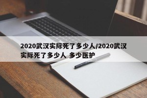 2020武汉实际死了多少人/2020武汉实际死了多少人 多少医护