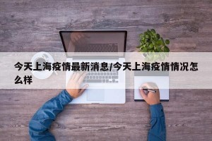 今天上海疫情最新消息/今天上海疫情情况怎么样