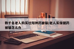 数千名老人购买壮阳神药被骗/老人买保健药被骗怎么办