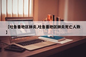 【吐鲁番地区肺炎,吐鲁番地区肺炎死亡人数】