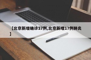 【北京新增确诊17例,北京新增17例肺炎】
