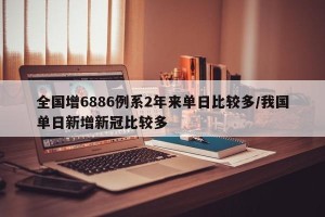 全国增6886例系2年来单日比较多/我国单日新增新冠比较多