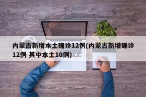 内蒙古新增本土确诊12例(内蒙古新增确诊12例 其中本土10例)