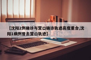 【沈阳2例确诊与营口确诊轨迹高度重合,沈阳1病例曾去营口轨迹】