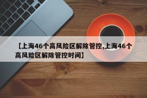 【上海46个高风险区解除管控,上海46个高风险区解除管控时间】