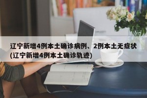 辽宁新增4例本土确诊病例、2例本土无症状(辽宁新增4例本土确诊轨迹)