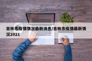 吉林市疫情情况最新消息/吉林市疫情最新情况2021