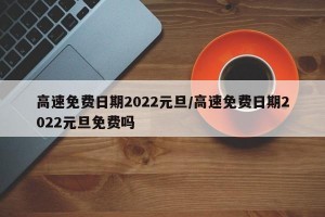 高速免费日期2022元旦/高速免费日期2022元旦免费吗