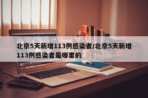 北京5天新增113例感染者/北京5天新增113例感染者是哪里的