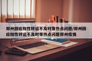 郑州回应阳性转运不及时等热点问题/郑州回应阳性转运不及时等热点问题郑州疫情
