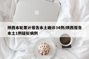 陕西本轮累计报告本土确诊34例/陕西报告本土1例疑似病例