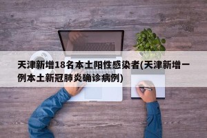 天津新增18名本土阳性感染者(天津新增一例本土新冠肺炎确诊病例)