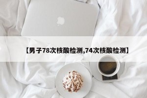 【男子78次核酸检测,74次核酸检测】