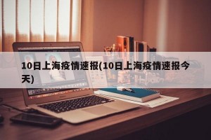 10日上海疫情速报(10日上海疫情速报今天)