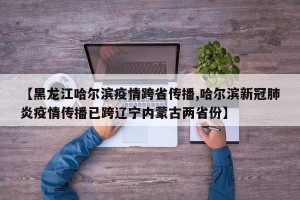 【黑龙江哈尔滨疫情跨省传播,哈尔滨新冠肺炎疫情传播已跨辽宁内蒙古两省份】