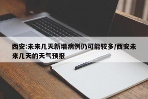 西安:未来几天新增病例仍可能较多/西安未来几天的天气预报