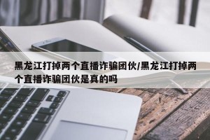 黑龙江打掉两个直播诈骗团伙/黑龙江打掉两个直播诈骗团伙是真的吗