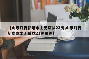 【山东昨日新增本土无症状23例,山东昨日新增本土无症状23例病例】