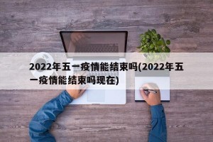 2022年五一疫情能结束吗(2022年五一疫情能结束吗现在)