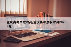 重庆高考录取时间/重庆高考录取时间2024年