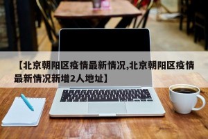 【北京朝阳区疫情最新情况,北京朝阳区疫情最新情况新增2人地址】