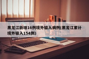 黑龙江新增16例境外输入病例(黑龙江累计境外输入154例)