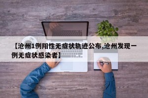 【沧州1例阳性无症状轨迹公布,沧州发现一例无症状感染者】