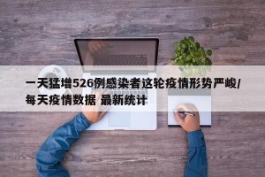 一天猛增526例感染者这轮疫情形势严峻/每天疫情数据 最新统计