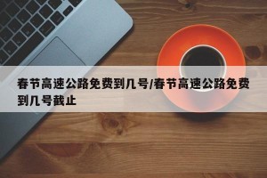春节高速公路免费到几号/春节高速公路免费到几号截止