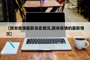 【西安疫情最新消息情况,西安疫情的最新情况】